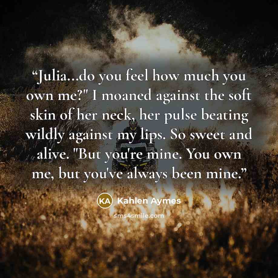 “Julia...do you feel how much you own me?" I moaned against the soft skin of her neck, her pulse beating wildly against my lips. So sweet and alive. "But you're mine. You own me, but you've always been mine.” quote by Kahlen Aymes