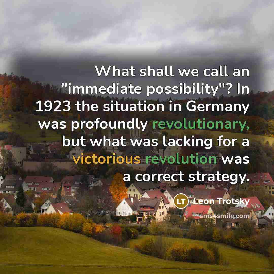 “What shall we call an "immediate possibility"? In 1923 the situation in Germany was profoundly revolutionary, but what was lacking for a victorious revolution was a correct strategy.” quote by Leon Trotsky