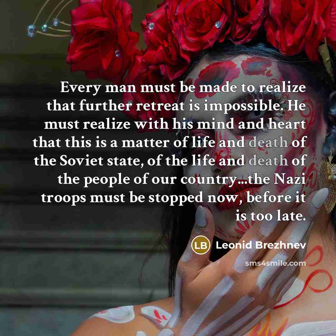 “Every man must be made to realize that further retreat is impossible. He must realize with his mind and heart that this is a matter of life and death of the Soviet state, of the life and death of the people of our country...the Nazi troops must be stopped now, before it is too late.” quote by Leonid Brezhnev