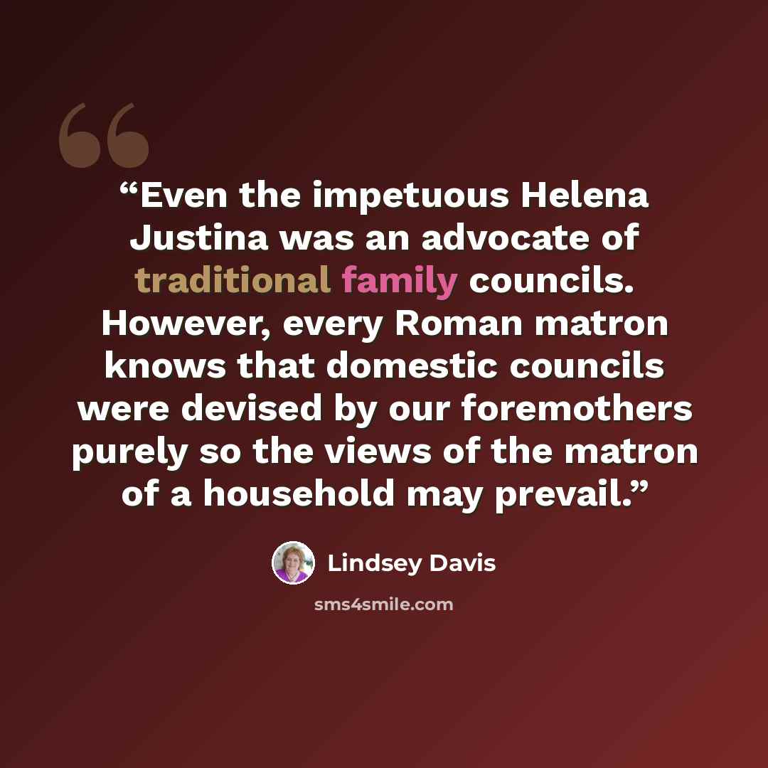 “Even the impetuous Helena Justina was an advocate of traditional family councils. However, every Roman matron knows that domestic councils were devised by our foremothers purely so the views of the matron of a household may prevail.” quote by Lindsey Davis