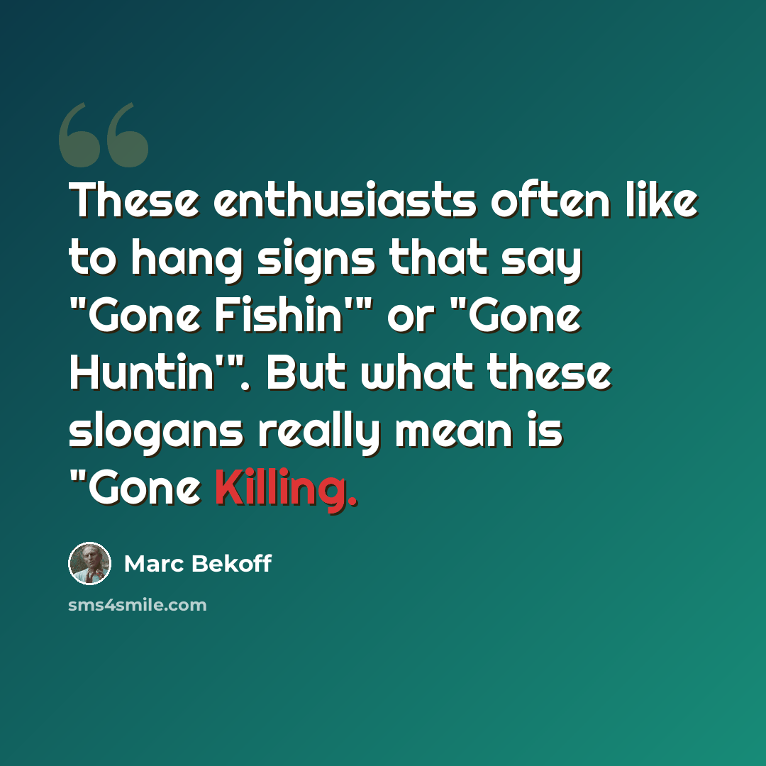 “These enthusiasts often like to hang signs that say "Gone Fishin'" or "Gone Huntin'". But what these slogans really mean is "Gone Killing.” quote by Marc Bekoff