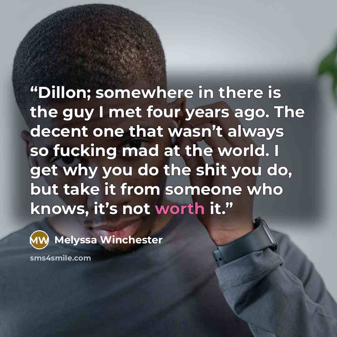 “Dillon; somewhere in there is the guy I met four years ago. The decent one that wasn’t always so fucking mad at the world. I get why you do the shit you do, but take it from someone who knows, it’s not worth it.” quote by Melyssa Winchester