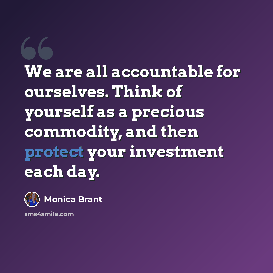 “We are all accountable for ourselves. Think of yourself as a precious commodity, and then protect your investment each day.” quote by Monica Brant