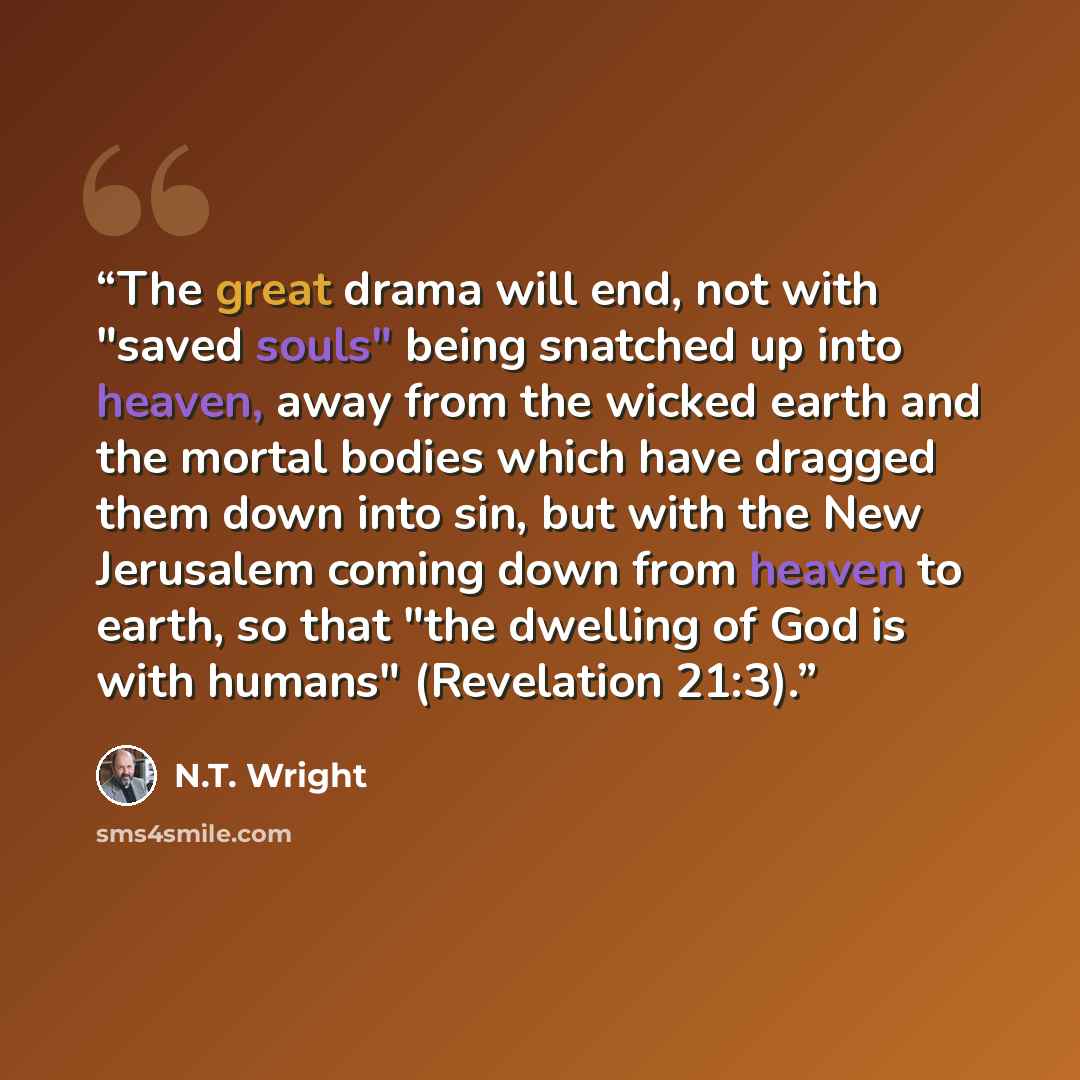“The great drama will end, not with "saved souls" being snatched up into heaven, away from the wicked earth and the mortal bodies which have dragged them down into sin, but with the New Jerusalem coming down from heaven to earth, so that "the dwelling of God is with humans" (Revelation 21:3).” quote by N.T. Wright
