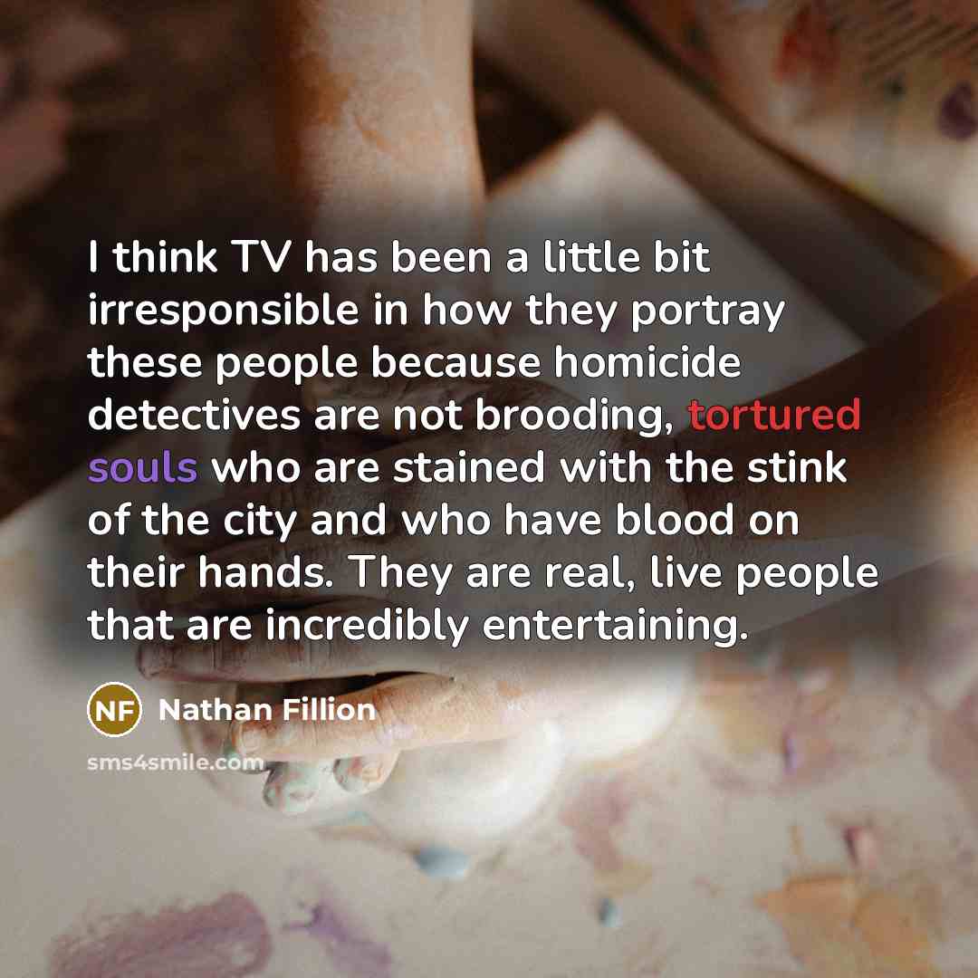 “I think TV has been a little bit irresponsible in how they portray these people because homicide detectives are not brooding, tortured souls who are stained with the stink of the city and who have blood on their hands. They are real, live people that are incredibly entertaining.” quote by Nathan Fillion