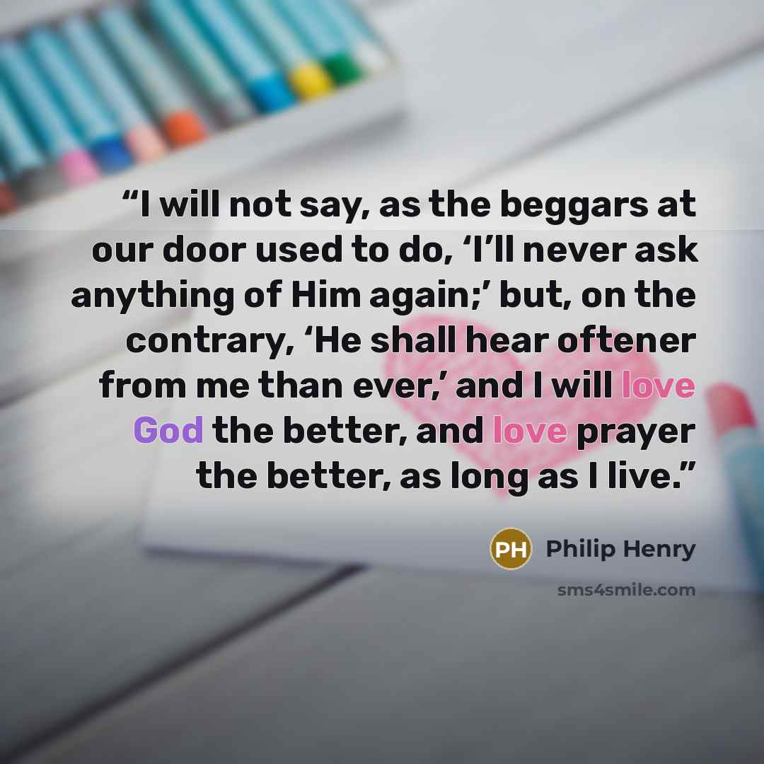 “I will not say, as the beggars at our door used to do, ‘I’ll never ask anything of Him again;’ but, on the contrary, ‘He shall hear oftener from me than ever,’ and I will love God the better, and love prayer the better, as long as I live.” quote by Philip Henry