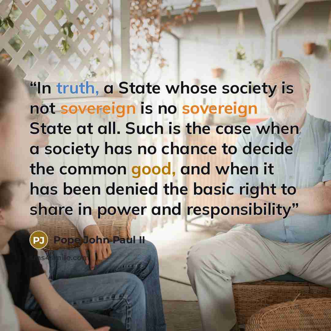 “In truth, a State whose society is not sovereign is no sovereign State at all. Such is the case when a society has no chance to decide the common good, and when it has been denied the basic right to share in power and responsibility” quote by Pope John Paul II