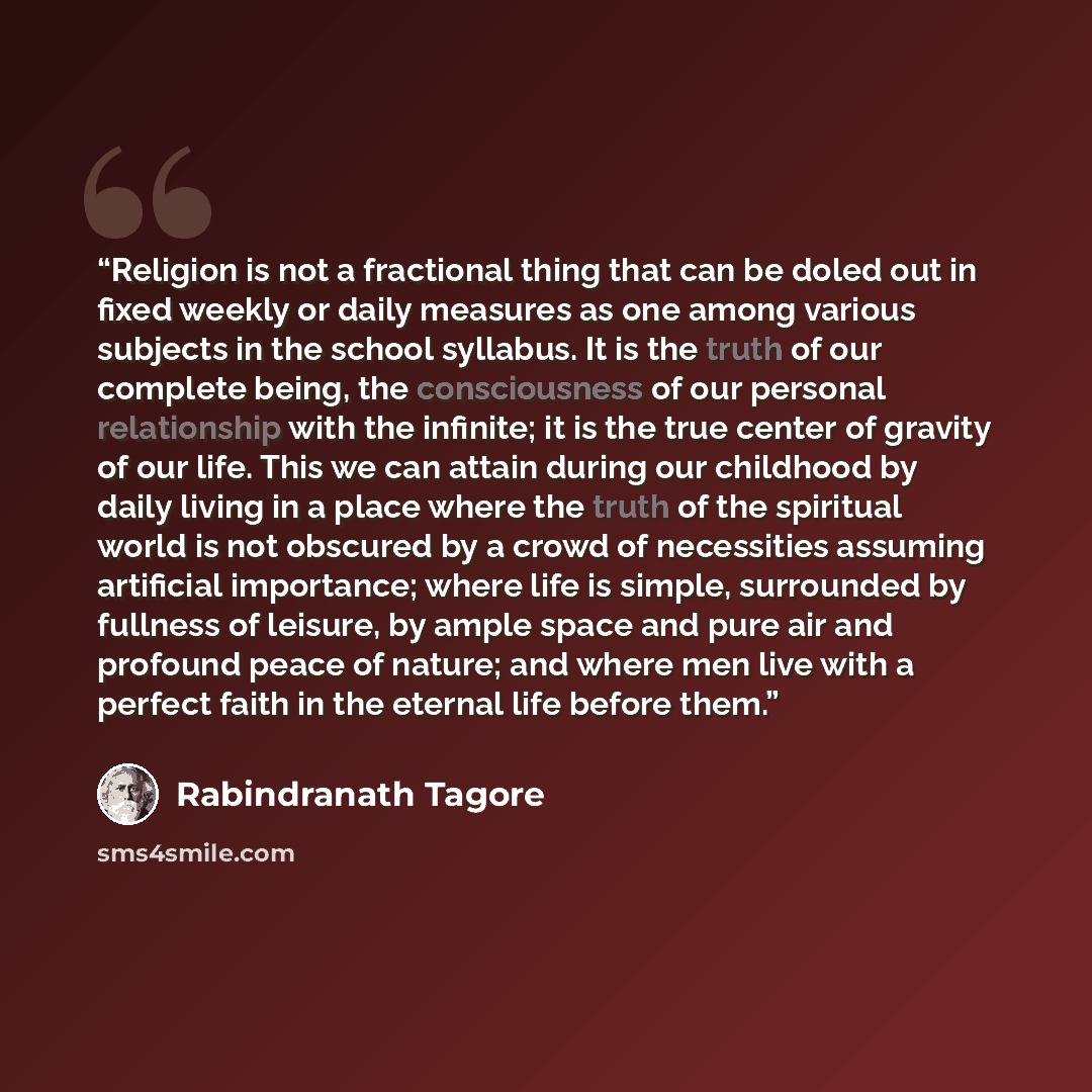 “Religion is not a fractional thing that can be doled out in fixed weekly or daily measures as one among various subjects in the school syllabus. It is the truth of our complete being, the consciousness of our personal relationship with the infinite; it is the true center of gravity of our life…” quote by Rabindranath Tagore