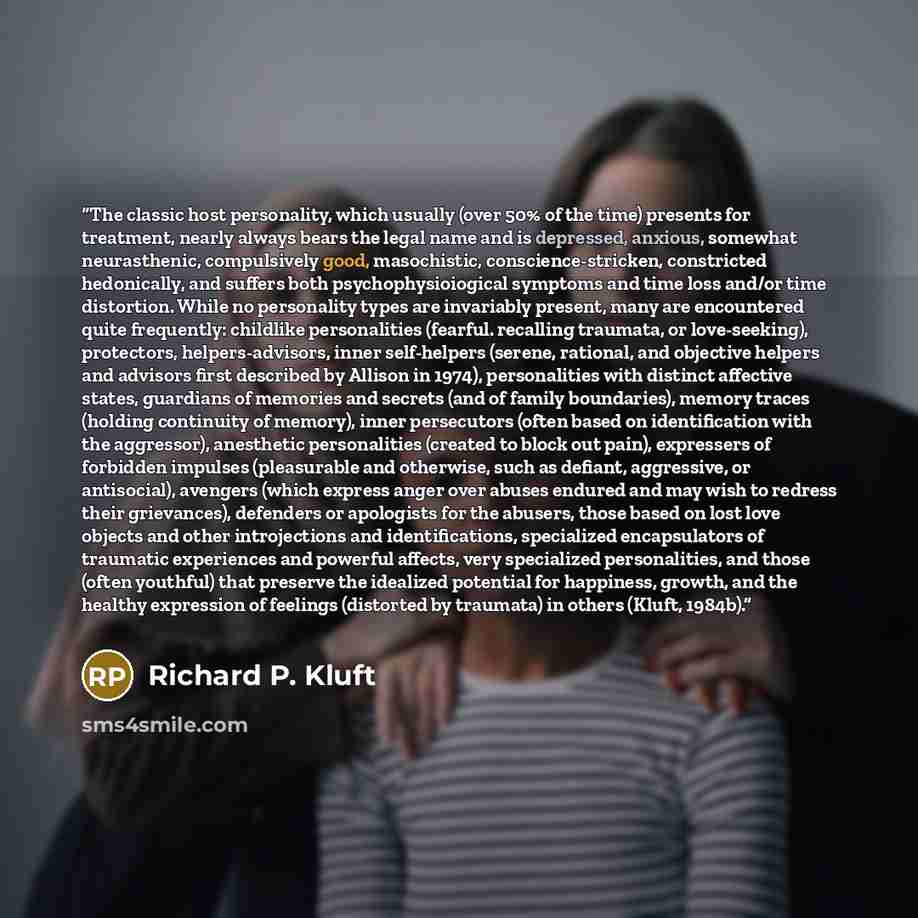 “The classic host personality, which usually (over 50% of the time) presents for treatment, nearly always bears the legal name and is depressed, anxious, somewhat neurasthenic, compulsively good, masochistic, conscience-stricken, constricted hedonically, and suffers both psychophysioiogical…” quote by Richard P. Kluft