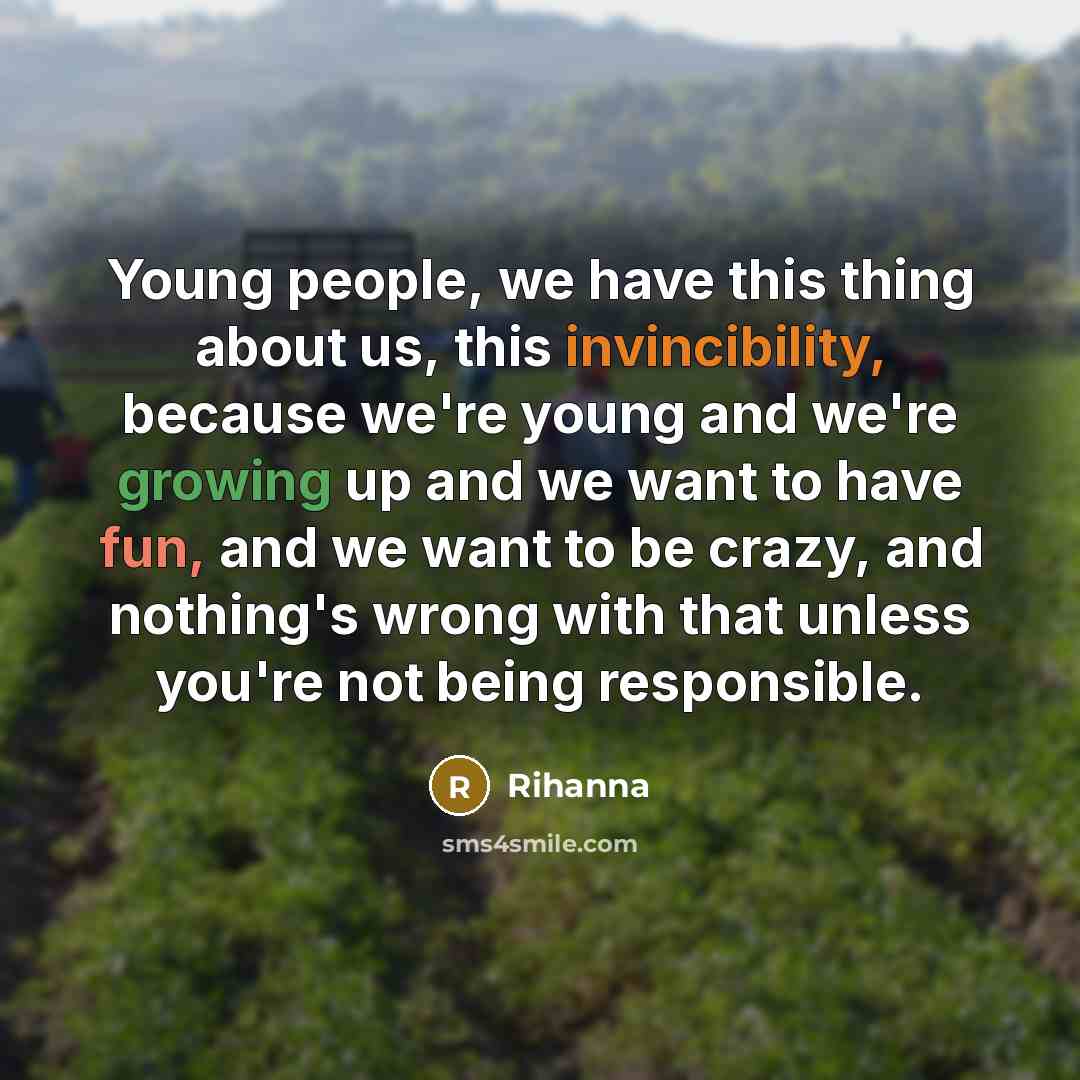 “Young people, we have this thing about us, this invincibility, because we're young and we're growing up and we want to have fun, and we want to be crazy, and nothing's wrong with that unless you're not being responsible.” quote by Rihanna