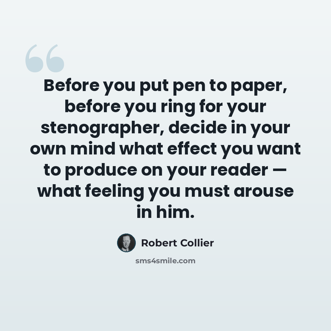 “Before you put pen to paper, before you ring for your stenographer, decide in your own mind what effect you want to produce on your reader — what feeling you must arouse in him.” quote by Robert Collier