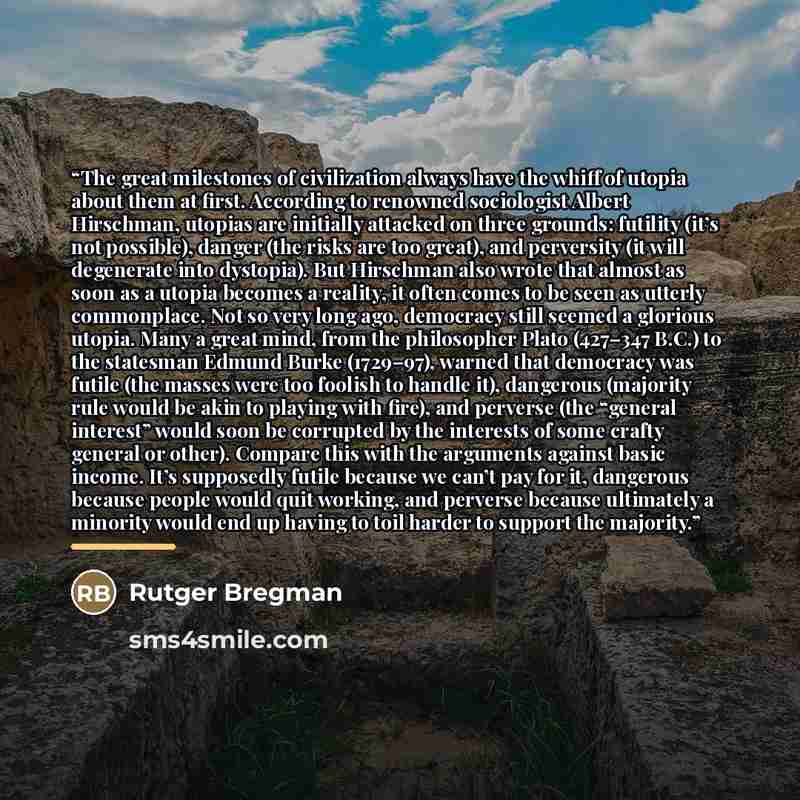 “The great milestones of civilization always have the whiff of utopia about them at first. According to renowned sociologist Albert Hirschman, utopias are initially attacked on three grounds: futility (it’s not possible), danger (the risks are too great), and perversity (it will degenerate into…” quote by Rutger Bregman
