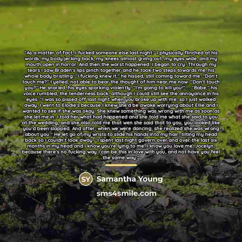 “As a matter of fact, I fucked someone else last night." I physically flinched at his words, my body jerking back, my knees almost giving out, my eyes wide, and my mouth open in horror. And then the worst happened. I began to cry. Through my tears I saw Braden's lips pinch together and he took two…” quote by Samantha Young