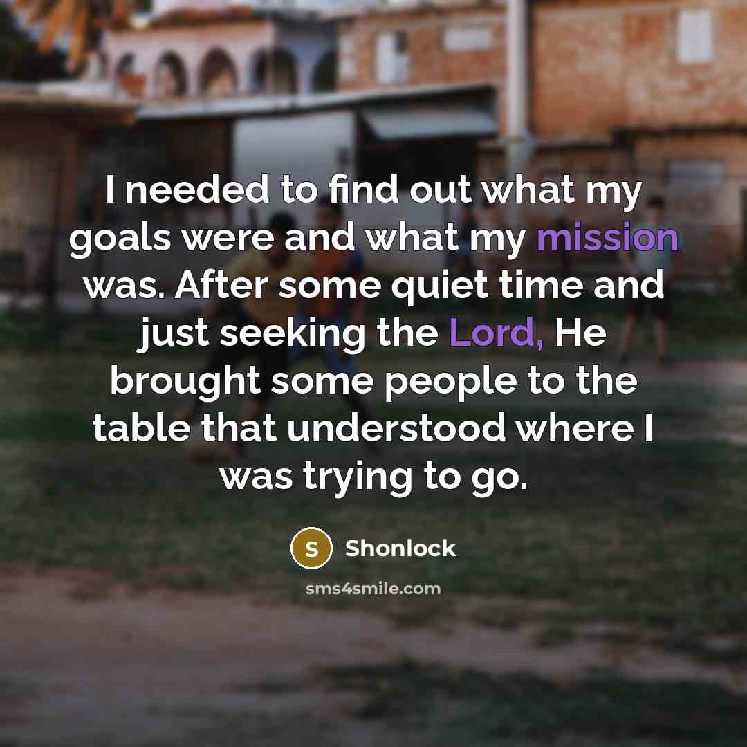 “I needed to find out what my goals were and what my mission was. After some quiet time and just seeking the Lord, He brought some people to the table that understood where I was trying to go.” quote by Shonlock