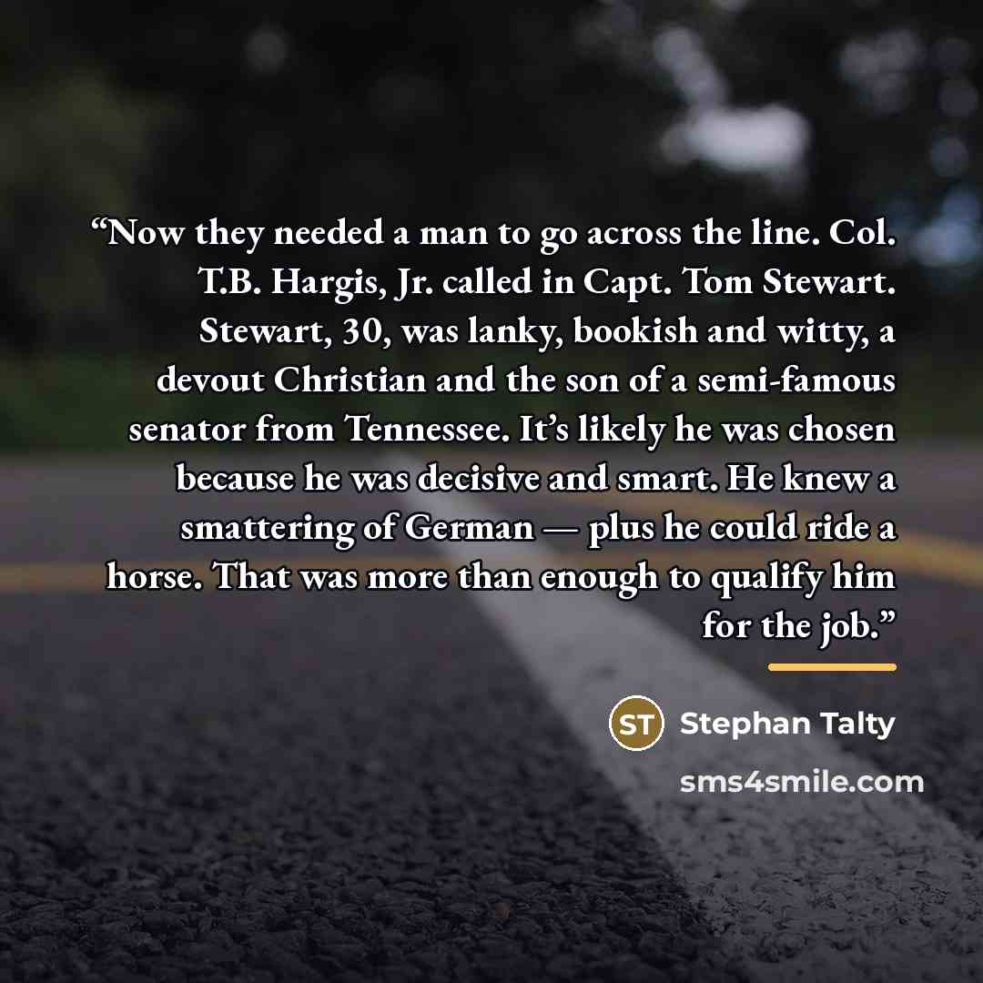 “Now they needed a man to go across the line. Col. T.B. Hargis, Jr. called in Capt. Tom Stewart. Stewart, 30, was lanky, bookish and witty, a devout Christian and the son of a semi-famous senator from Tennessee. It’s likely he was chosen because he was decisive and smart. He knew a smattering of…” quote by Stephan Talty