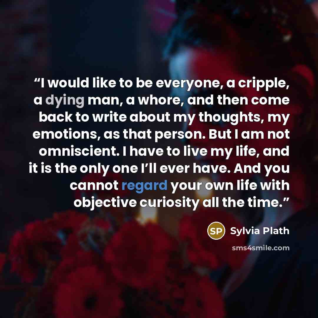 “I would like to be everyone, a cripple, a dying man, a whore, and then come back to write about my thoughts, my emotions, as that person. But I am not omniscient. I have to live my life, and it is the only one I’ll ever have. And you cannot regard your own life with objective curiosity all the time.” quote by Sylvia Plath