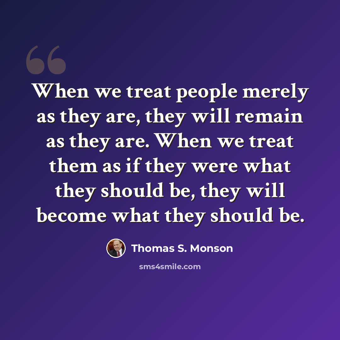 “When we treat people merely as they are, they will remain as they are. When we treat them as if they were what they should be, they will become what they should be.” quote by Thomas S. Monson