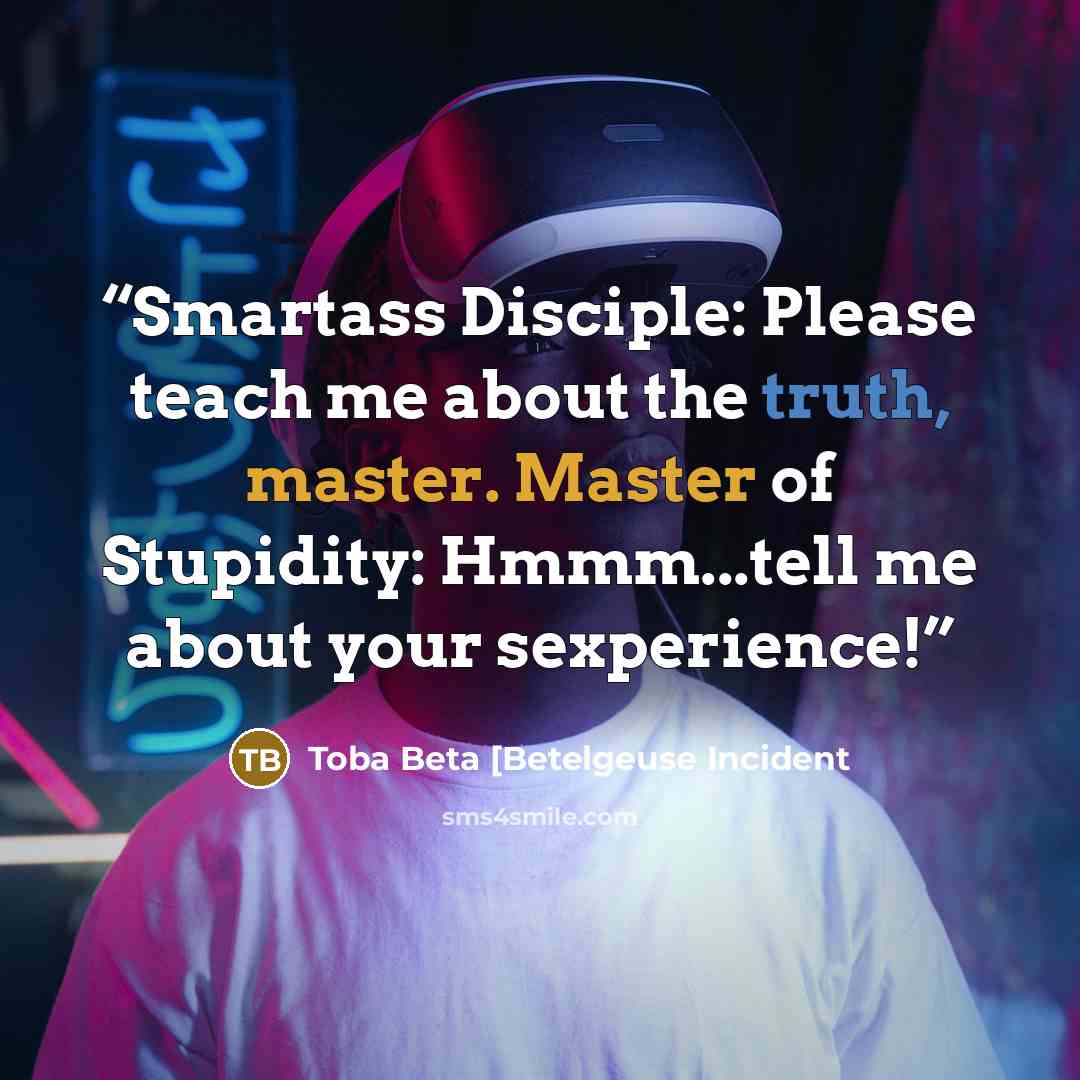 “Smartass Disciple: Please teach me about the truth, master. Master of Stupidity: Hmmm...tell me about your sexperience!” quote by Toba Beta [Betelgeuse Incident