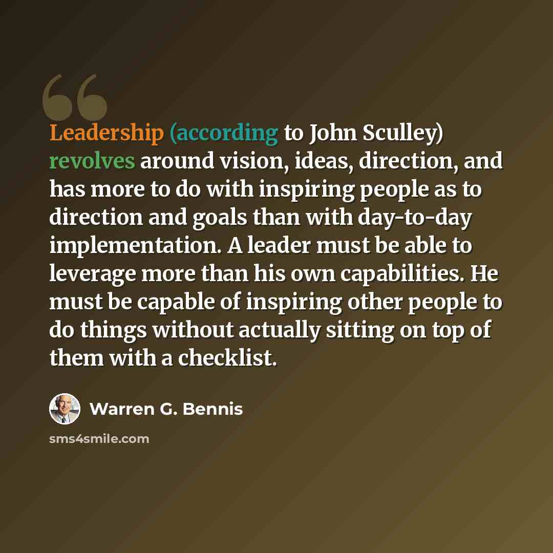 “Leadership (according to John Sculley) revolves around vision, ideas, direction, and has more to do with inspiring people as to direction and goals than with day-to-day implementation. A leader must be able to leverage more than his own capabilities. He must be capable of inspiring other people to…” quote by Warren G. Bennis