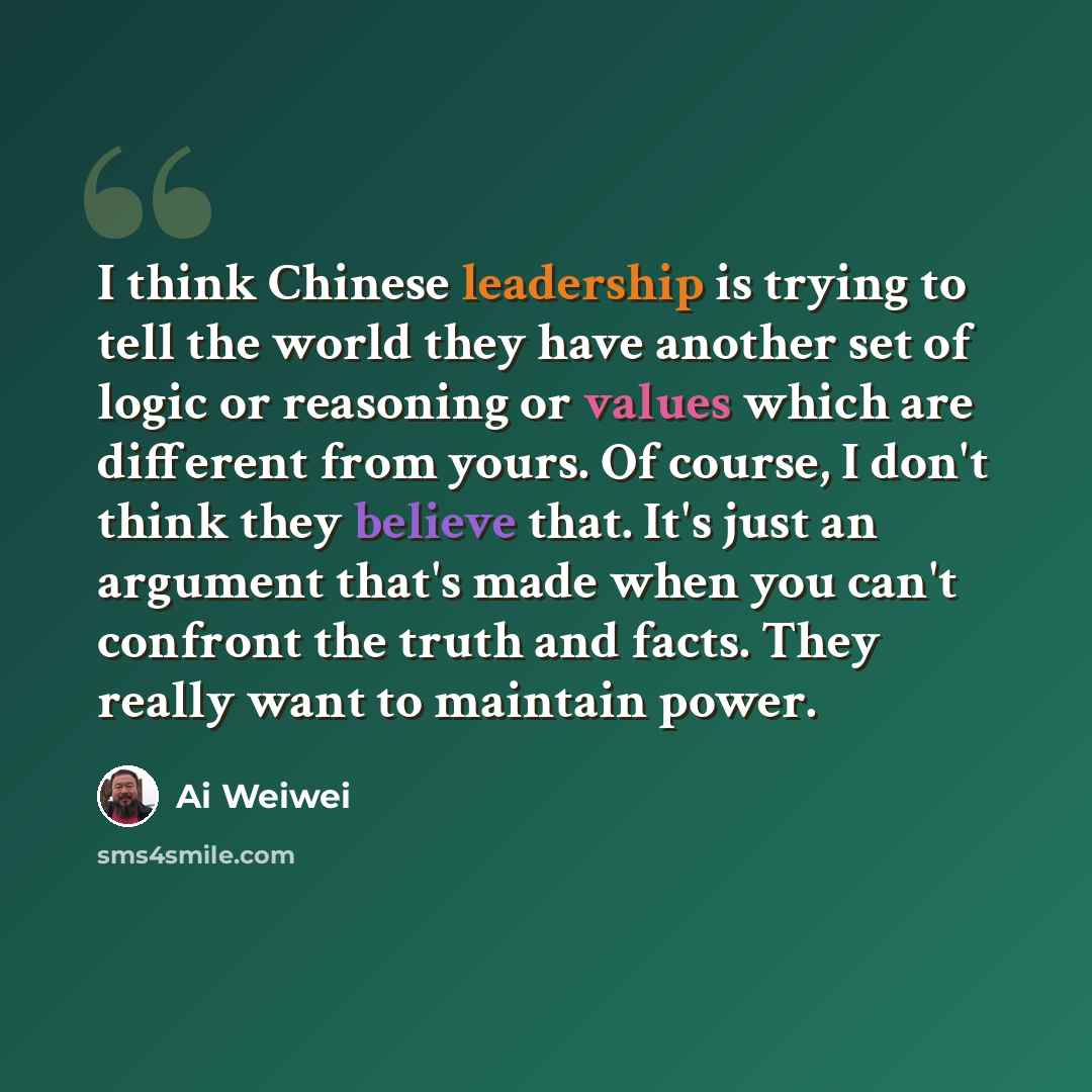 “I think Chinese leadership is trying to tell the world they have another set of logic or reasoning or values which are different from yours. Of course, I don't think they believe that. It's just an argument that's made when you can't confront the truth and facts. They really want to maintain power.” quote by Ai Weiwei