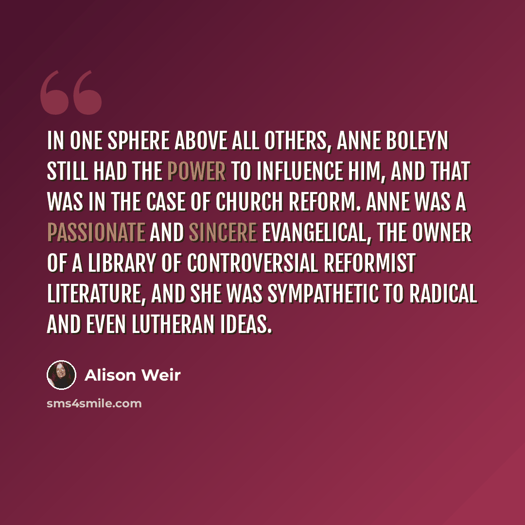 “In one sphere above all others, Anne Boleyn still had the power to influence him, and that was in the case of church reform. Anne was a passionate and sincere evangelical, the owner of a library of controversial reformist literature, and she was sympathetic to radical and even Lutheran ideas.” quote by Alison Weir