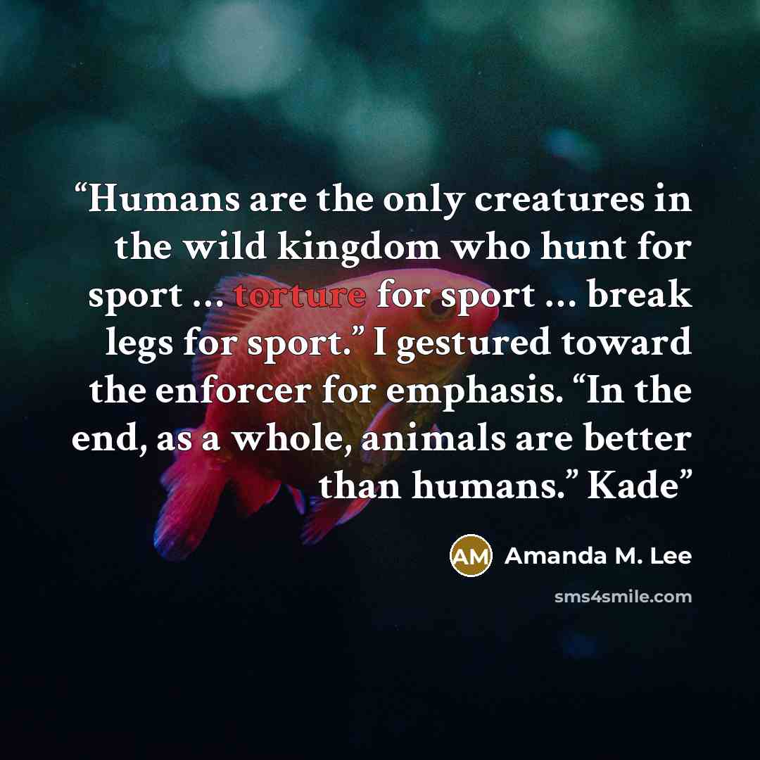“Humans are the only creatures in the wild kingdom who hunt for sport … torture for sport … break legs for sport.” I gestured toward the enforcer for emphasis. “In the end, as a whole, animals are better than humans.” Kade” quote by Amanda M. Lee