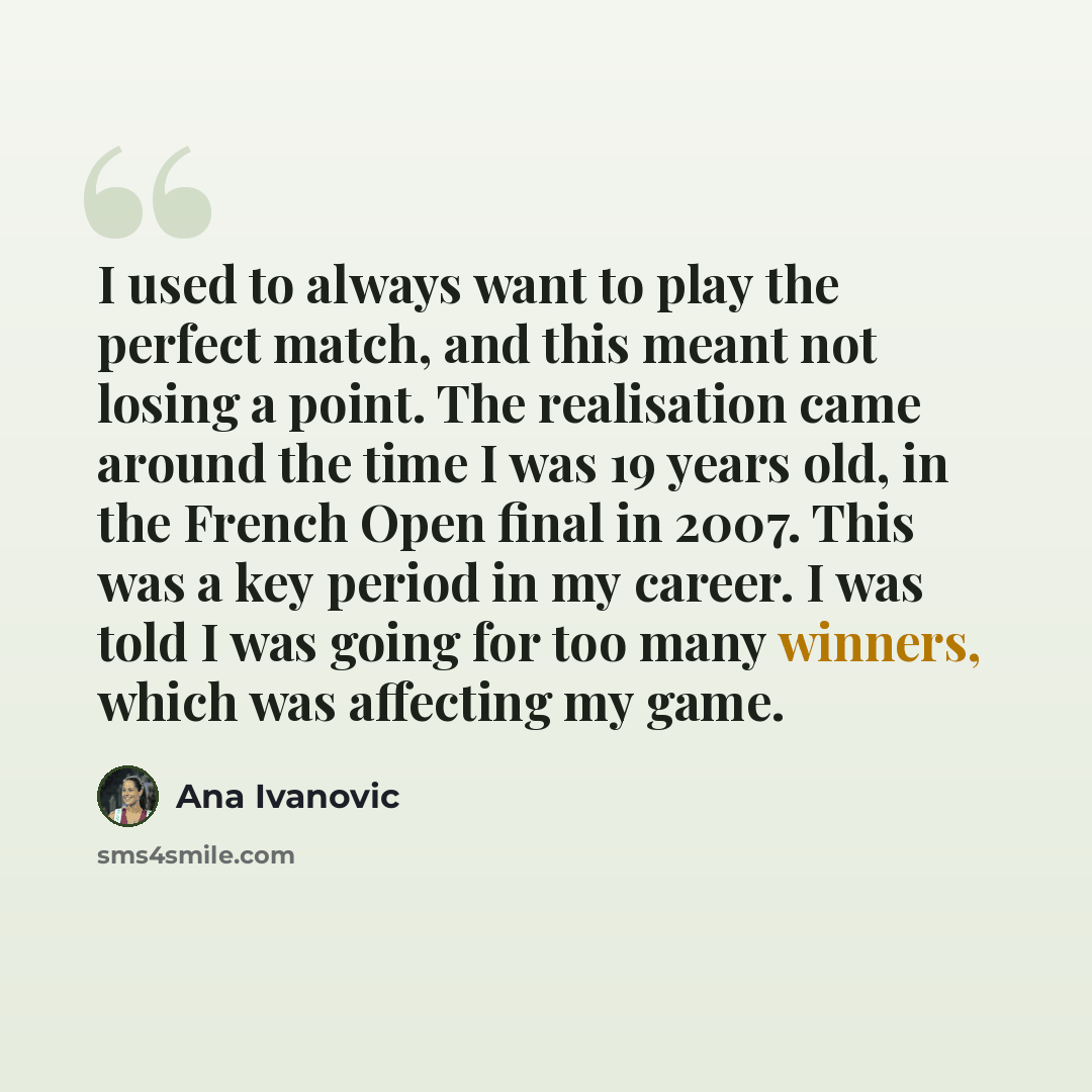 “I used to always want to play the perfect match, and this meant not losing a point. The realisation came around the time I was 19 years old, in the French Open final in 2007. This was a key period in my career. I was told I was going for too many winners, which was affecting my game.” quote by Ana Ivanovic