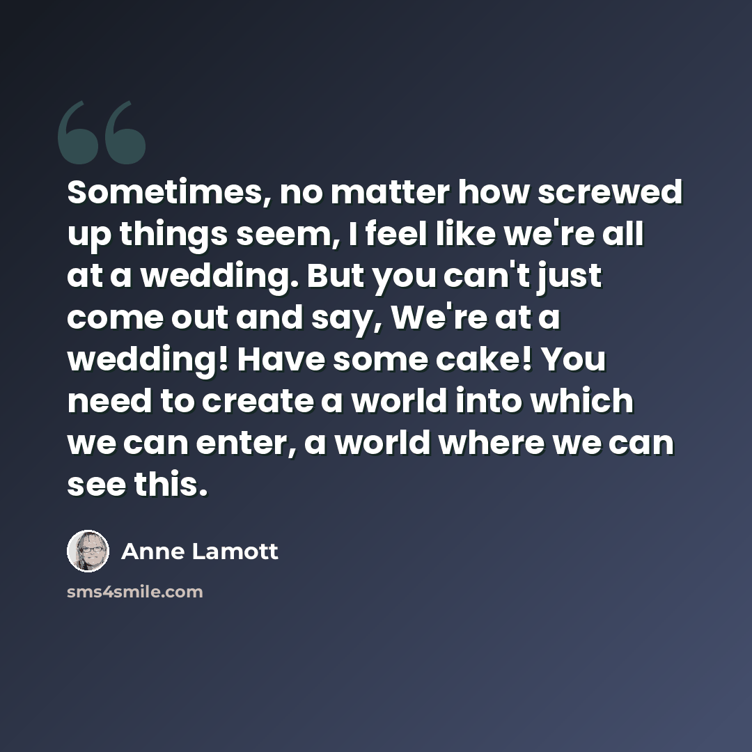 “Sometimes, no matter how screwed up things seem, I feel like we're all at a wedding. But you can't just come out and say, We're at a wedding! Have some cake! You need to create a world into which we can enter, a world where we can see this.” quote by Anne Lamott