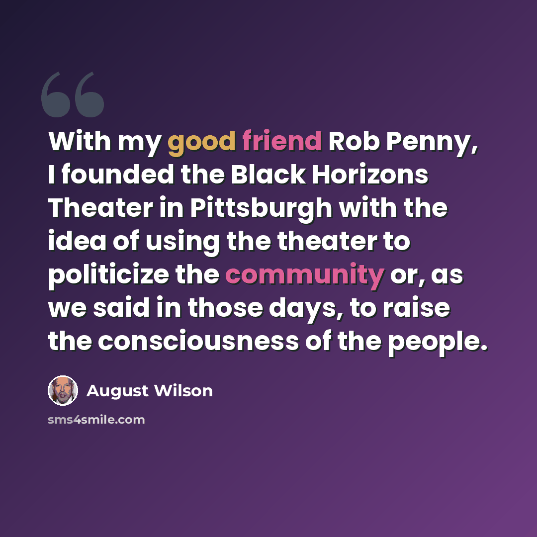“With my good friend Rob Penny, I founded the Black Horizons Theater in Pittsburgh with the idea of using the theater to politicize the community or, as we said in those days, to raise the consciousness of the people.” quote by August Wilson
