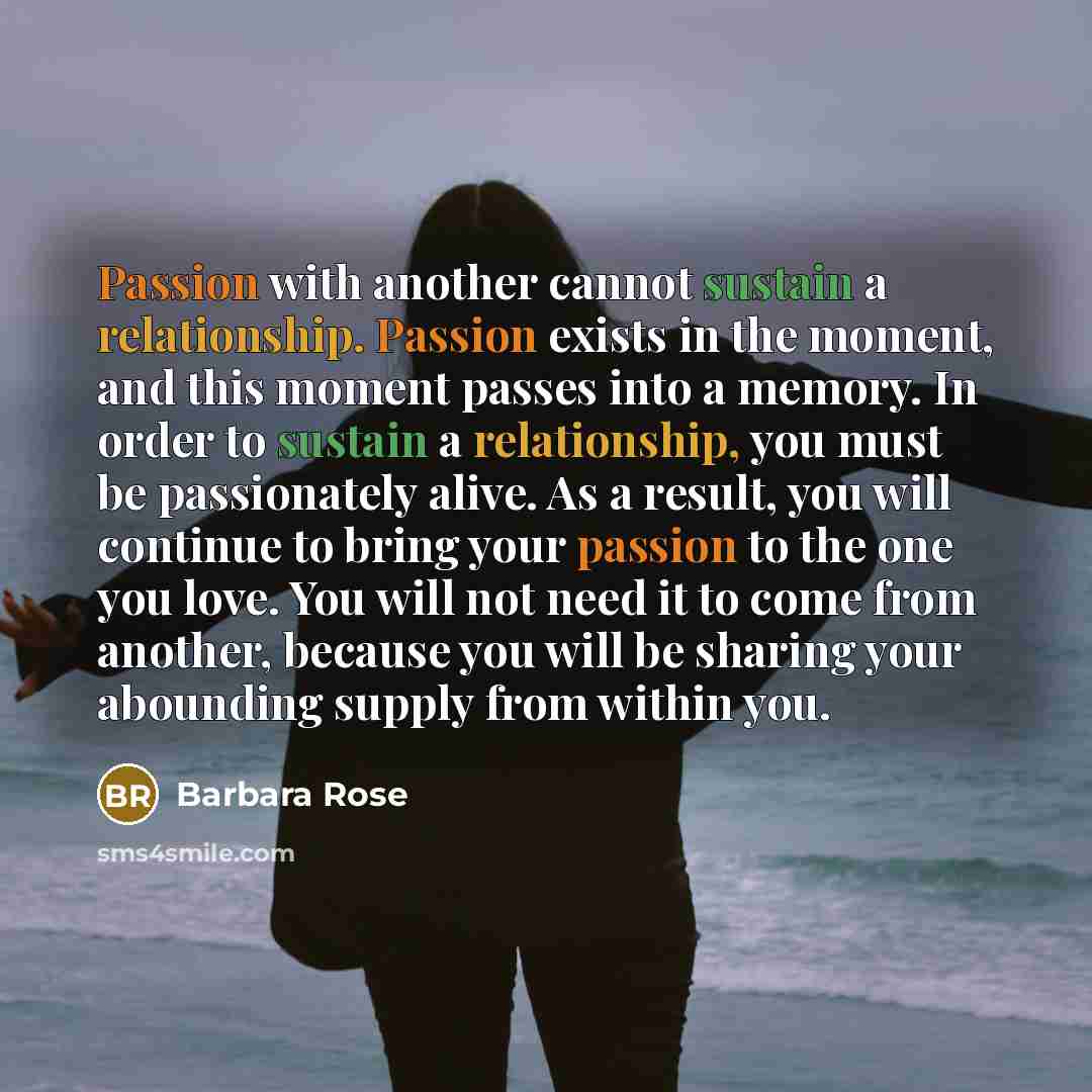 “Passion with another cannot sustain a relationship. Passion exists in the moment, and this moment passes into a memory. In order to sustain a relationship, you must be passionately alive. As a result, you will continue to bring your passion to the one you love. You will not need it to come from…” quote by Barbara Rose