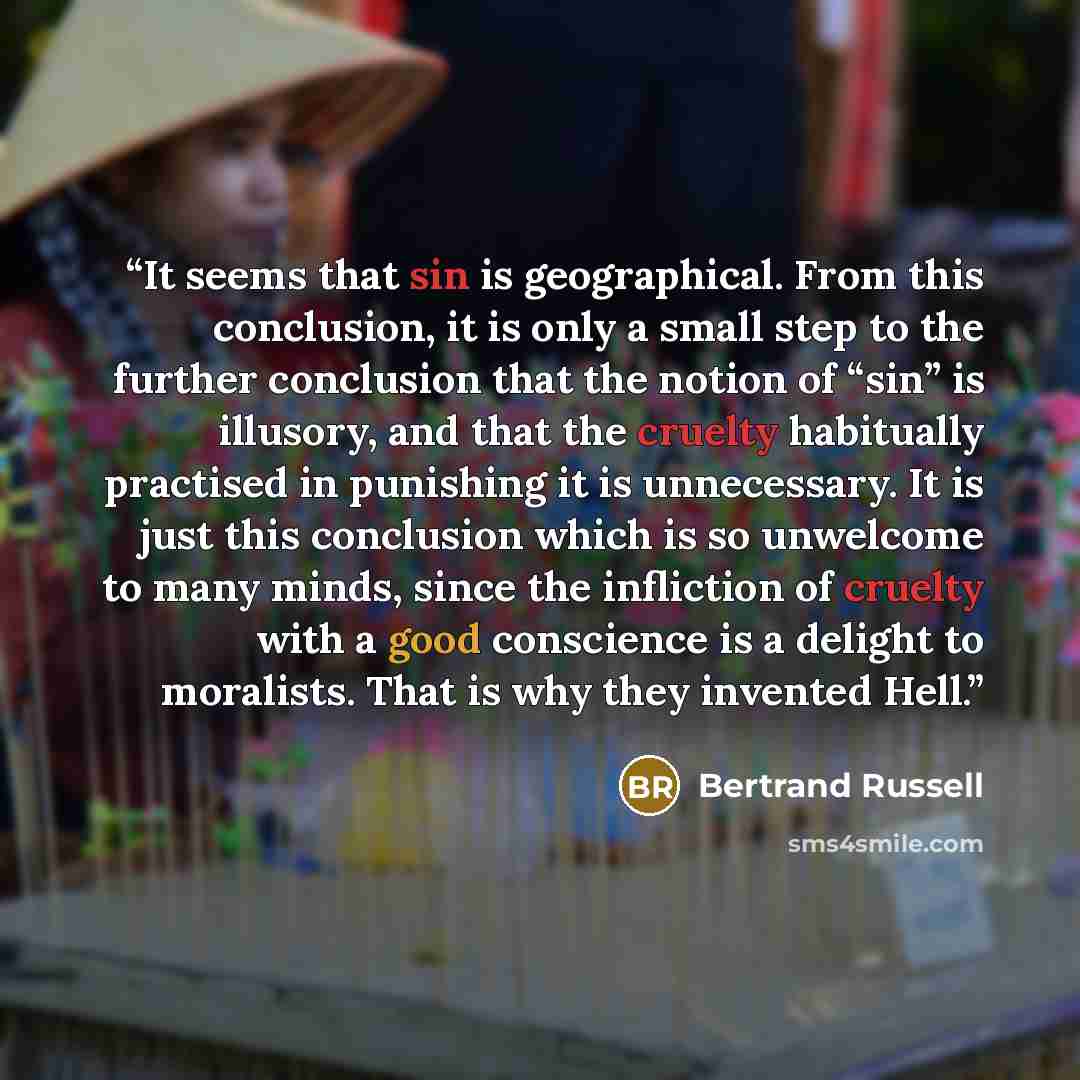 “It seems that sin is geographical. From this conclusion, it is only a small step to the further conclusion that the notion of “sin” is illusory, and that the cruelty habitually practised in punishing it is unnecessary. It is just this conclusion which is so unwelcome to many minds, since the…” quote by Bertrand Russell