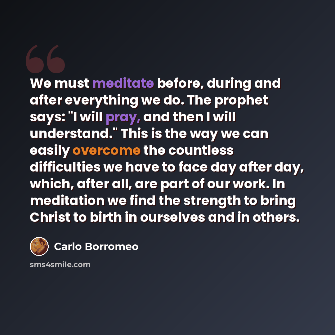 “We must meditate before, during and after everything we do. The prophet says: "I will pray, and then I will understand." This is the way we can easily overcome the countless difficulties we have to face day after day, which, after all, are part of our work. In meditation we find the strength to…” quote by Carlo Borromeo