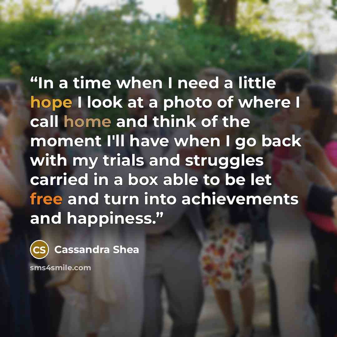 “In a time when I need a little hope I look at a photo of where I call home and think of the moment I'll have when I go back with my trials and struggles carried in a box able to be let free and turn into achievements and happiness.” quote by Cassandra Shea