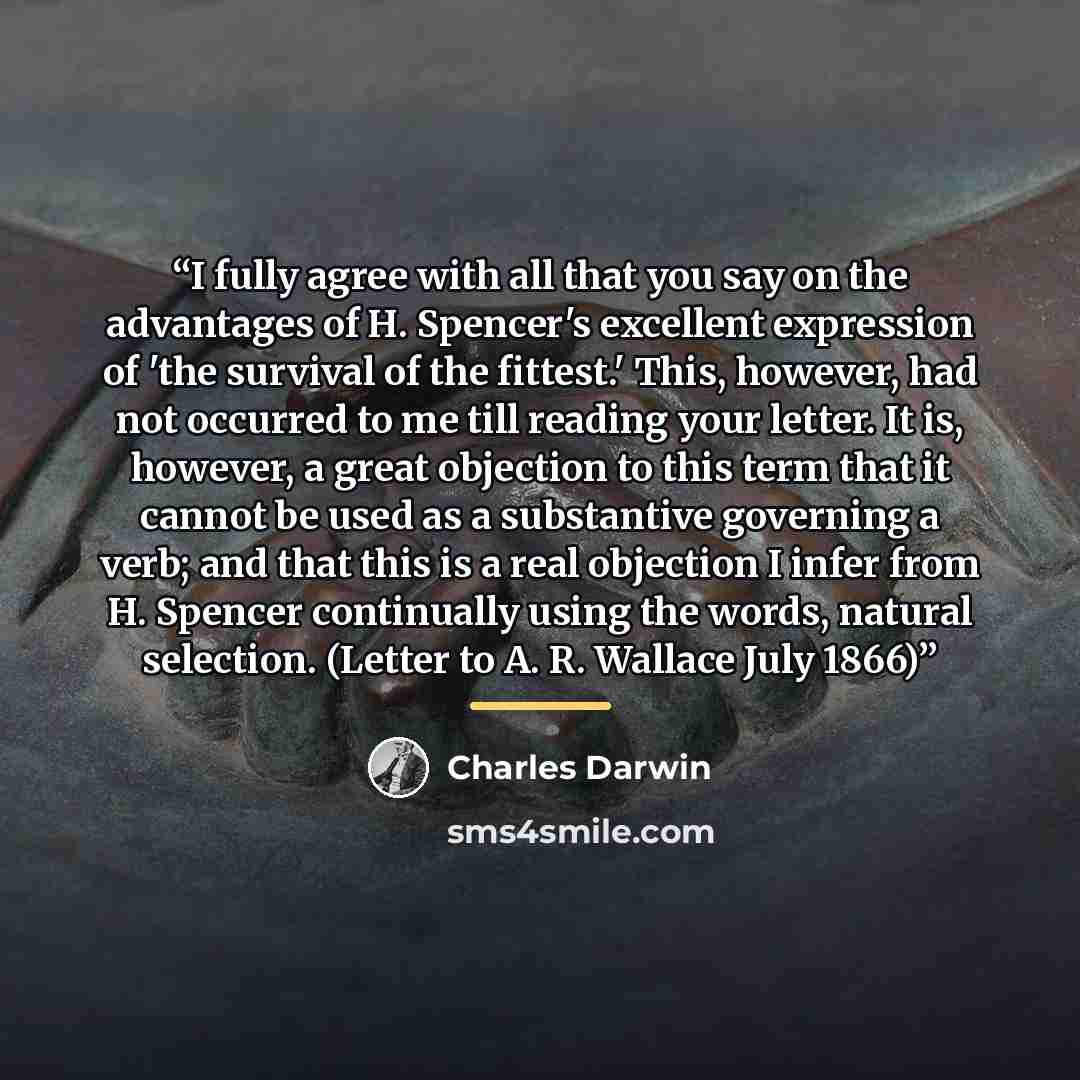 “I fully agree with all that you say on the advantages of H. Spencer's excellent expression of 'the survival of the fittest.' This, however, had not occurred to me till reading your letter. It is, however, a great objection to this term that it cannot be used as a substantive governing a verb; and…” quote by Charles Darwin