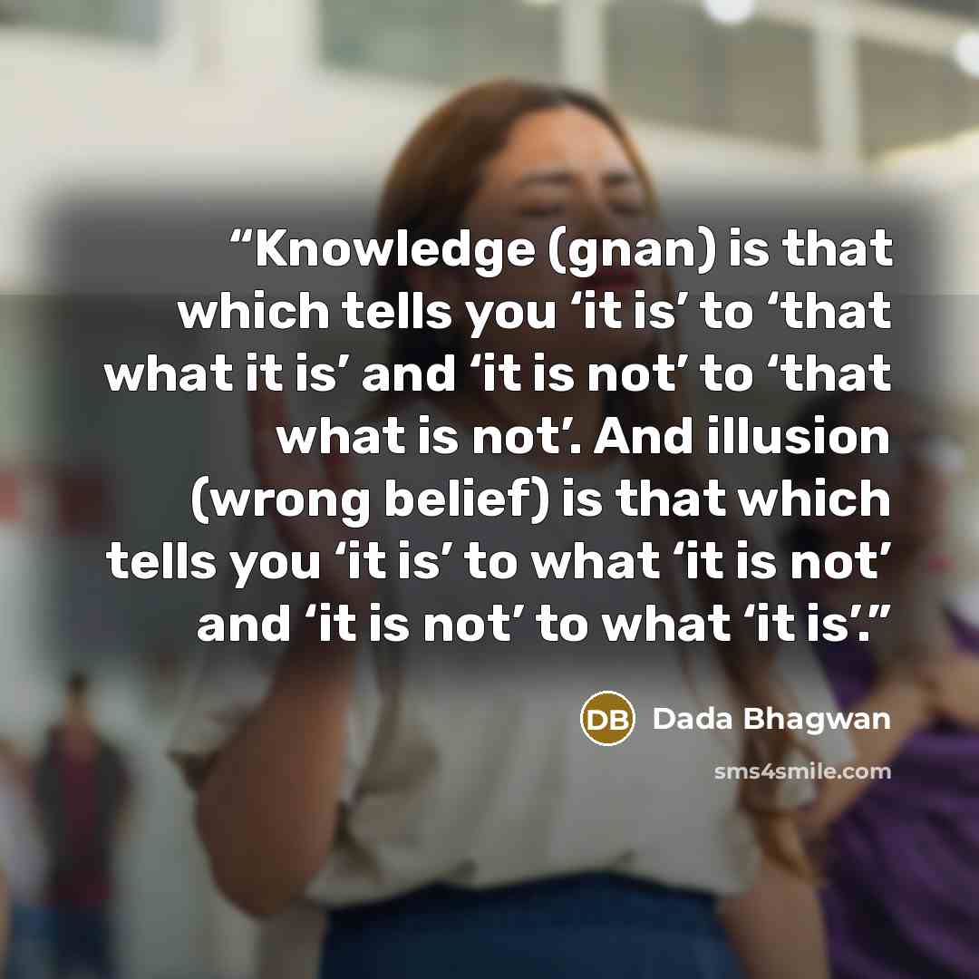 “Knowledge (gnan) is that which tells you ‘it is’ to ‘that what it is’ and ‘it is not’ to ‘that what is not’. And illusion (wrong belief) is that which tells you ‘it is’ to what ‘it is not’ and ‘it is not’ to what ‘it is’.” quote by Dada Bhagwan