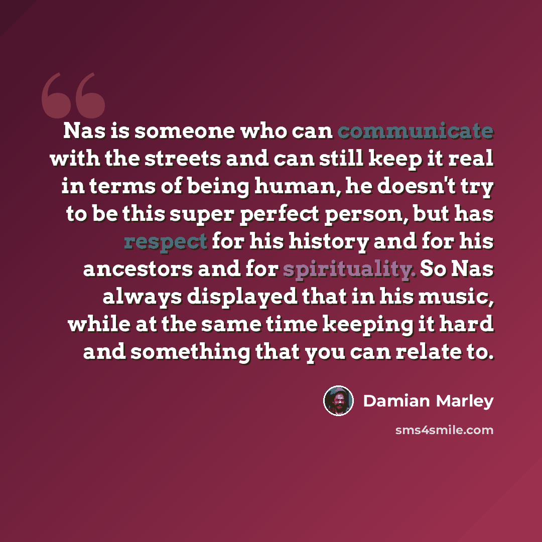 “Nas is someone who can communicate with the streets and can still keep it real in terms of being human, he doesn't try to be this super perfect person, but has respect for his history and for his ancestors and for spirituality. So Nas always displayed that in his music, while at the same time…” quote by Damian Marley