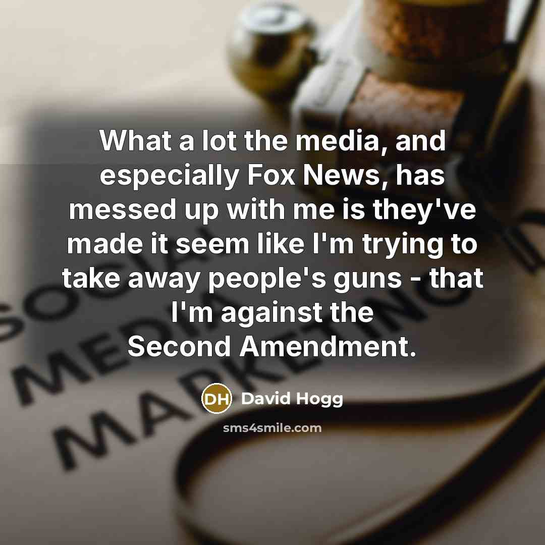 “What a lot the media, and especially Fox News, has messed up with me is they've made it seem like I'm trying to take away people's guns - that I'm against the Second Amendment.” quote by David Hogg