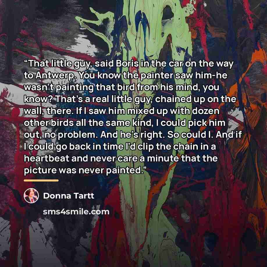 “That little guy, said Boris in the car on the way to Antwerp. You know the painter saw him-he wasn't painting that bird from his mind, you know? That's a real little guy, chained up on the wall, there. If I saw him mixed up with dozen other birds all the same kind, I could pick him out, no…” quote by Donna Tartt