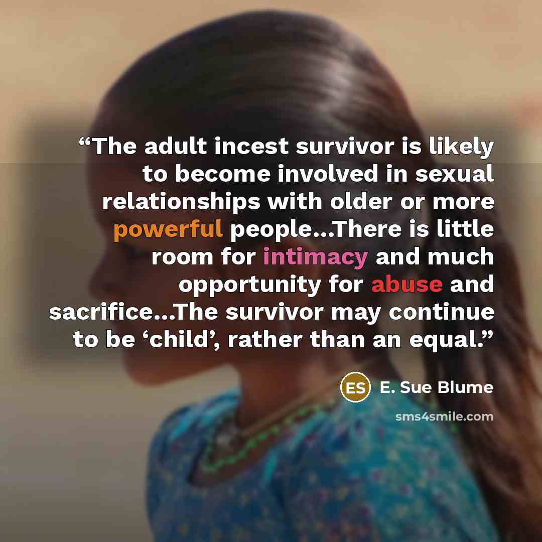 “The adult incest survivor is likely to become involved in sexual relationships with older or more powerful people…There is little room for intimacy and much opportunity for abuse and sacrifice…The survivor may continue to be ‘child’, rather than an equal.” quote by E. Sue Blume