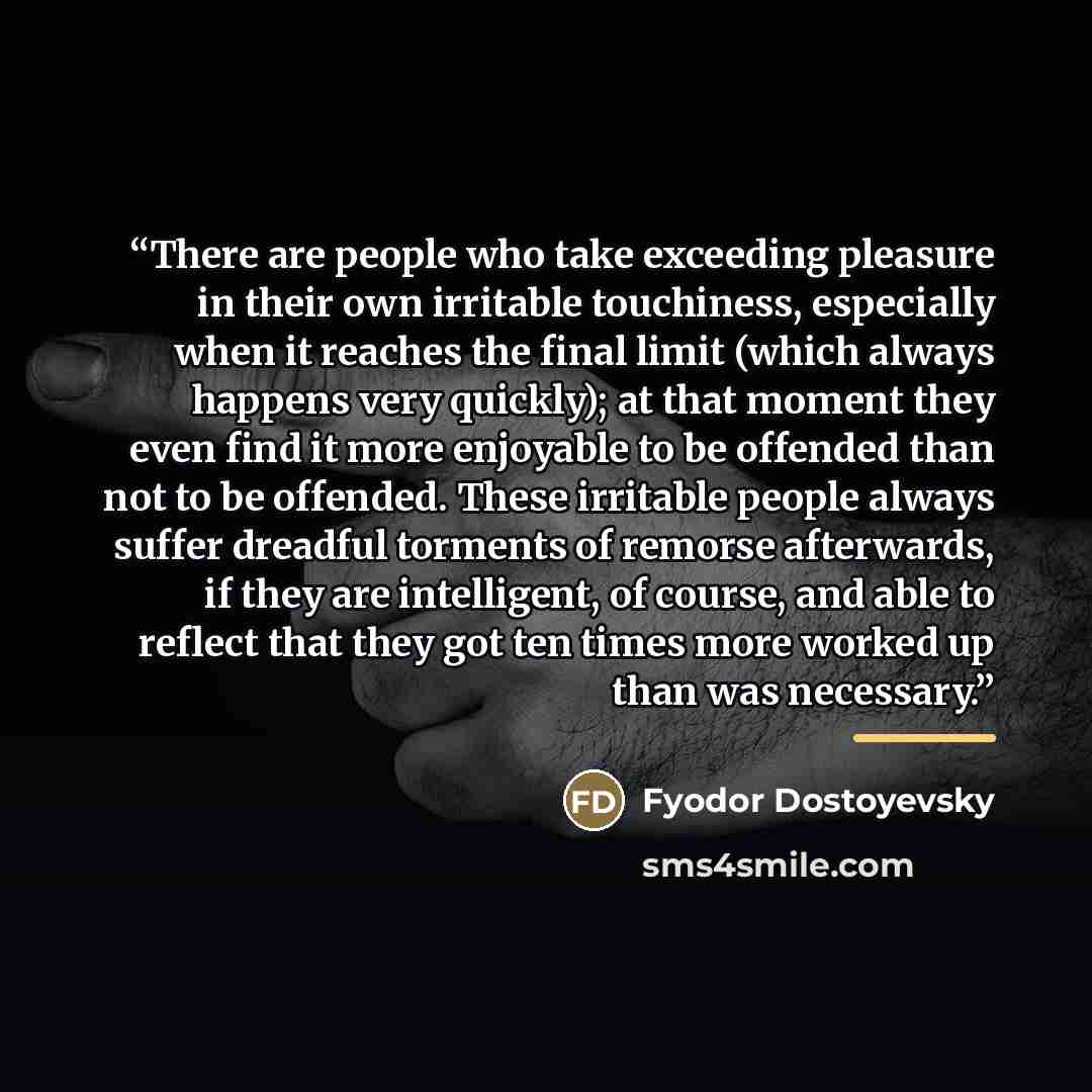 “There are people who take exceeding pleasure in their own irritable touchiness, especially when it reaches the final limit (which always happens very quickly); at that moment they even find it more enjoyable to be offended than not to be offended. These irritable people always suffer dreadful…” quote by Fyodor Dostoyevsky