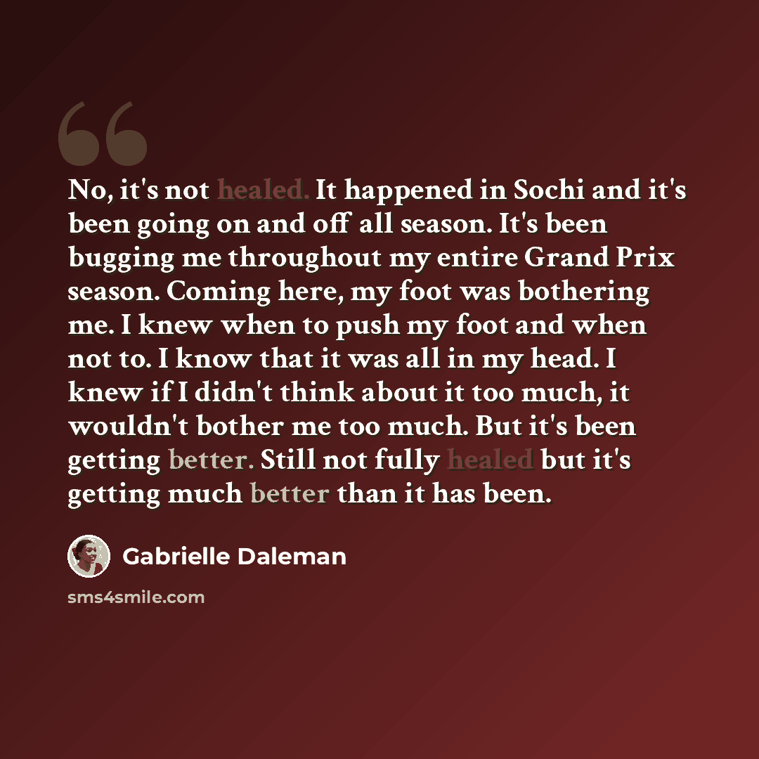 “No, it's not healed. It happened in Sochi and it's been going on and off all season. It's been bugging me throughout my entire Grand Prix season. Coming here, my foot was bothering me. I knew when to push my foot and when not to. I know that it was all in my head. I knew if I didn't think about it…” quote by Gabrielle Daleman