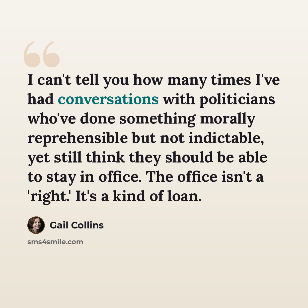 “I can't tell you how many times I've had conversations with politicians who've done something morally reprehensible but not indictable, yet still think they should be able to stay in office. The office isn't a 'right.' It's a kind of loan.” quote by Gail Collins