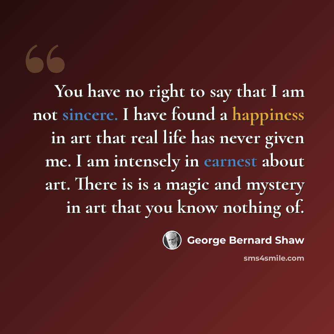 “You have no right to say that I am not sincere. I have found a happiness in art that real life has never given me. I am intensely in earnest about art. There is is a magic and mystery in art that you know nothing of.” quote by George Bernard Shaw