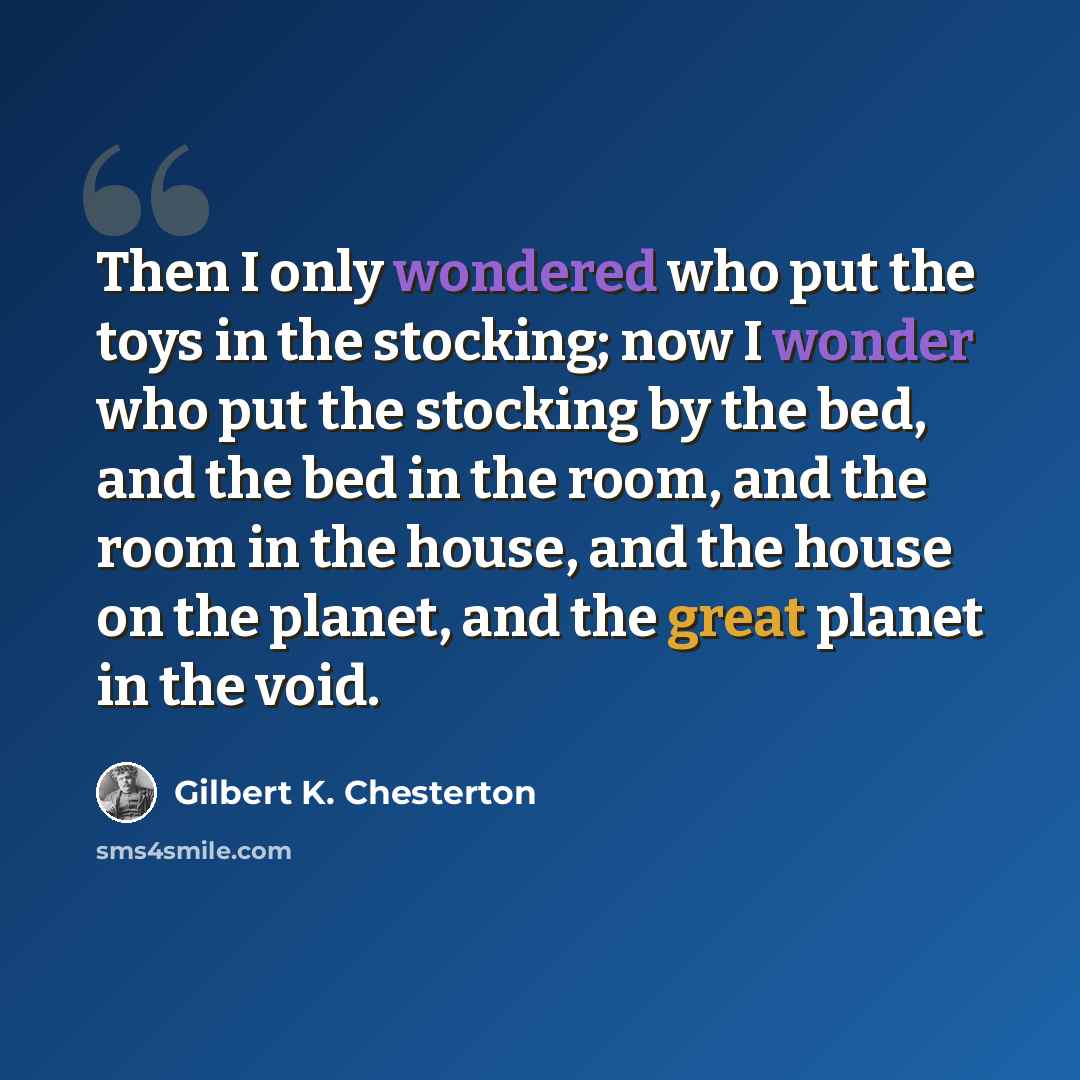 “Then I only wondered who put the toys in the stocking; now I wonder who put the stocking by the bed, and the bed in the room, and the room in the house, and the house on the planet, and the great planet in the void.” quote by Gilbert K. Chesterton