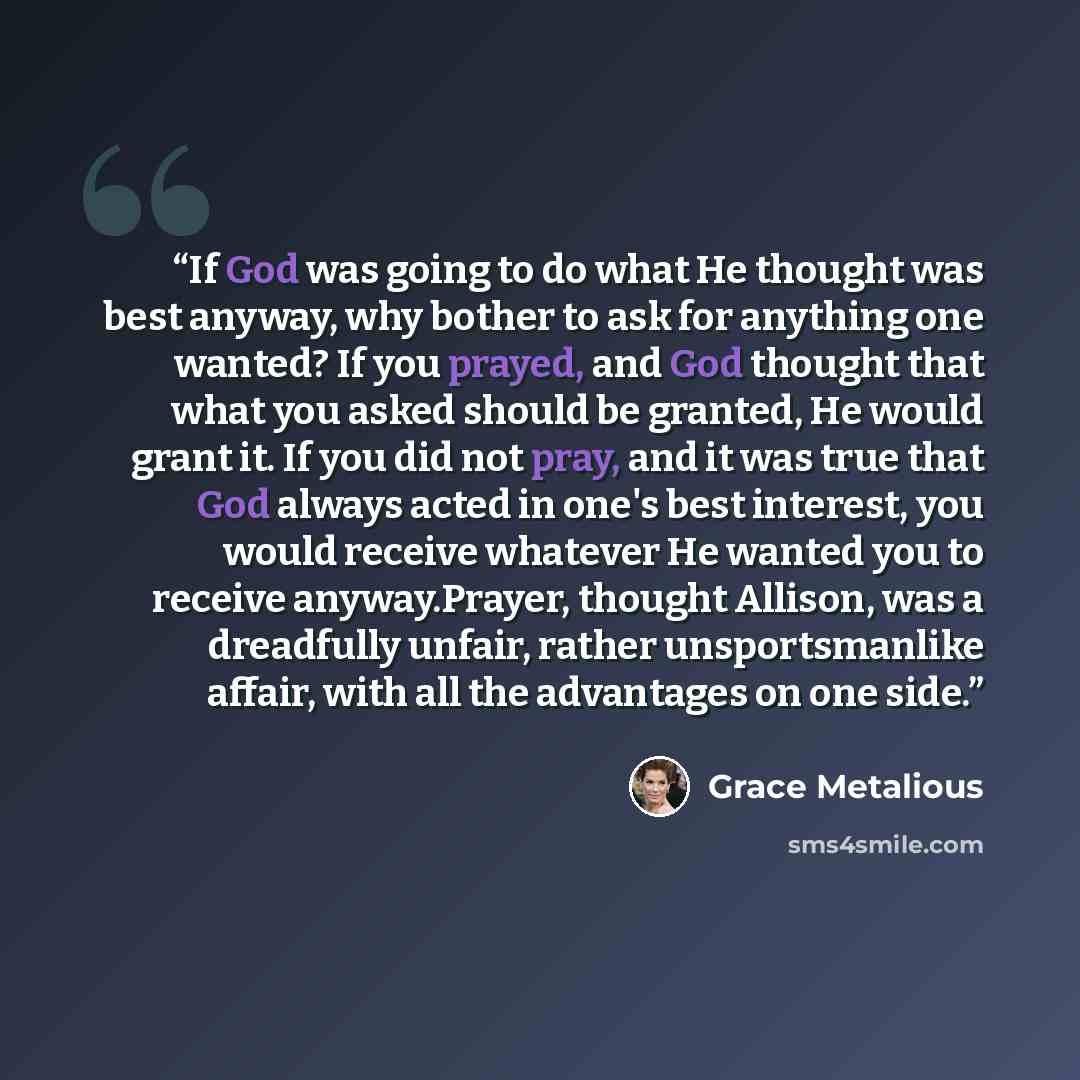 “If God was going to do what He thought was best anyway, why bother to ask for anything one wanted? If you prayed, and God thought that what you asked should be granted, He would grant it. If you did not pray, and it was true that God always acted in one's best interest, you would receive whatever…” quote by Grace Metalious