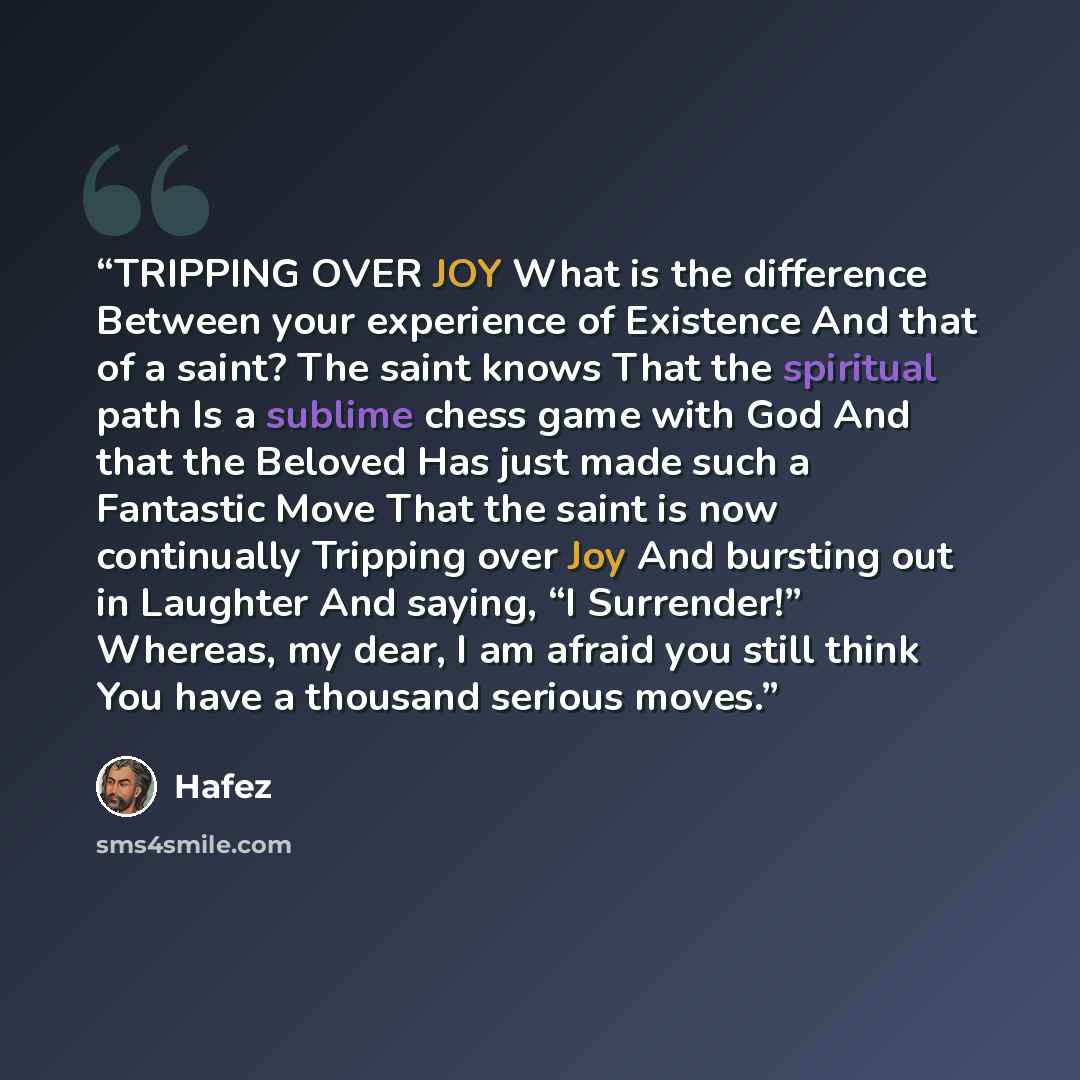 “TRIPPING OVER JOY What is the difference Between your experience of Existence And that of a saint? The saint knows That the spiritual path Is a sublime chess game with God And that the Beloved Has just made such a Fantastic Move That the saint is now continually Tripping over Joy And bursting out…” quote by Hafez