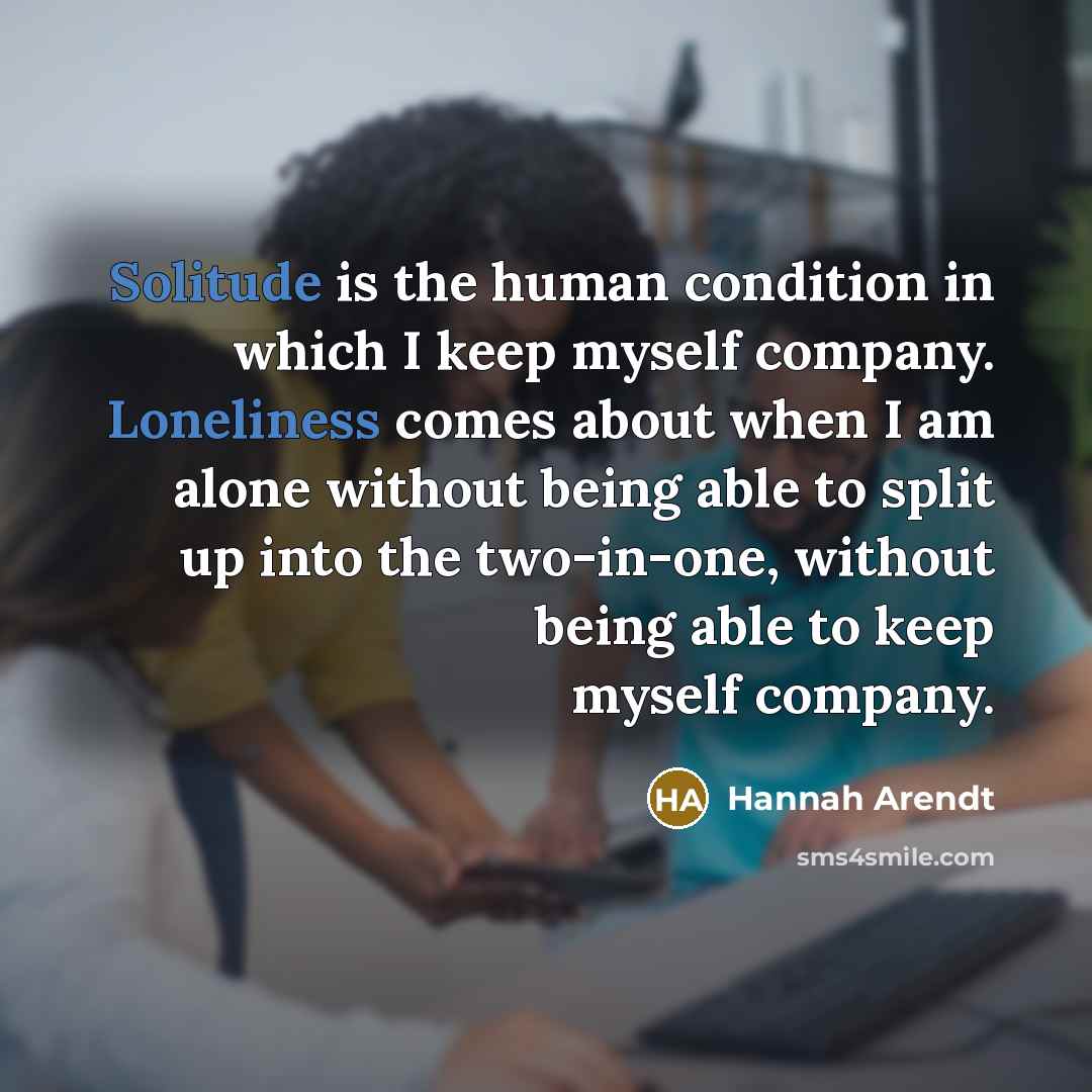 “Solitude is the human condition in which I keep myself company. Loneliness comes about when I am alone without being able to split up into the two-in-one, without being able to keep myself company.” quote by Hannah Arendt