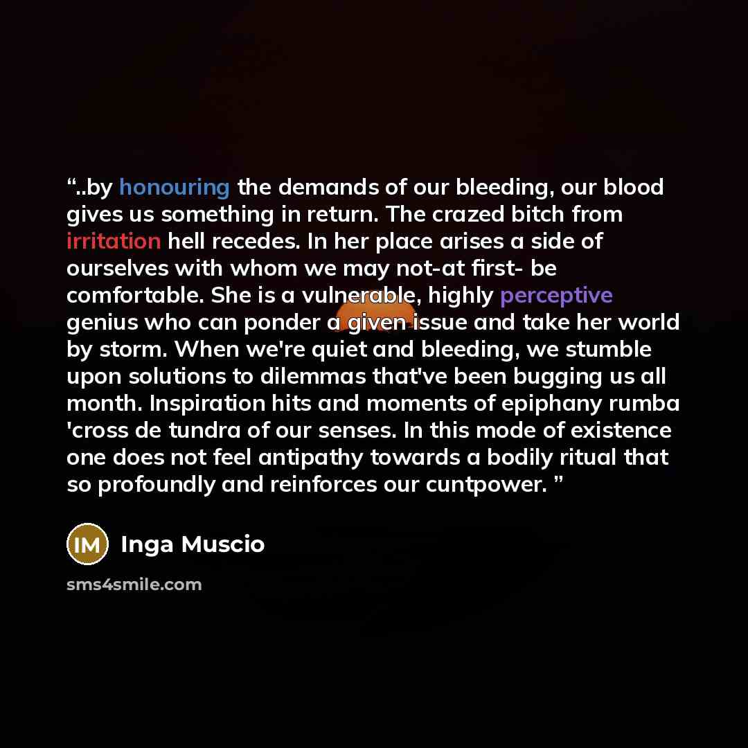 “..by honouring the demands of our bleeding, our blood gives us something in return. The crazed bitch from irritation hell recedes. In her place arises a side of ourselves with whom we may not-at first- be comfortable. She is a vulnerable, highly perceptive genius who can ponder a given issue and…” quote by Inga Muscio