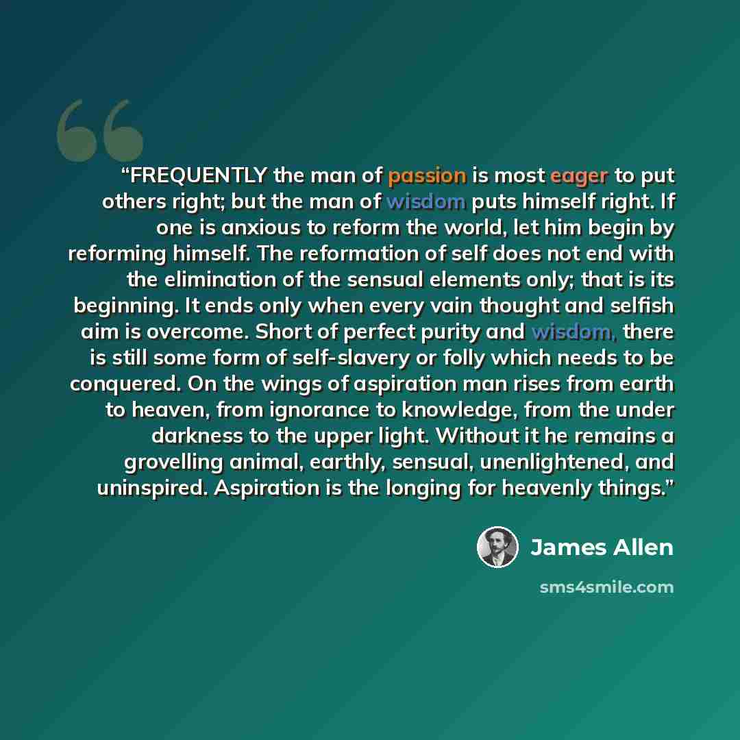 “FREQUENTLY the man of passion is most eager to put others right; but the man of wisdom puts himself right. If one is anxious to reform the world, let him begin by reforming himself. The reformation of self does not end with the elimination of the sensual elements only; that is its beginning. It…” quote by James Allen