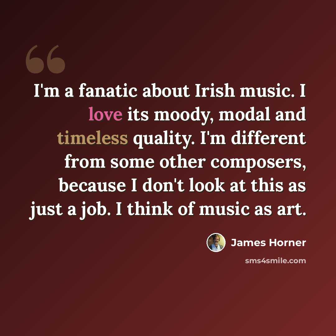 “I'm a fanatic about Irish music. I love its moody, modal and timeless quality. I'm different from some other composers, because I don't look at this as just a job. I think of music as art.” quote by James Horner